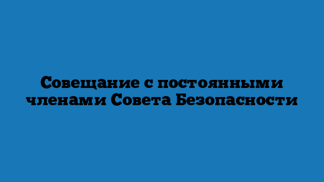 Совещание с постоянными членами Совета Безопасности